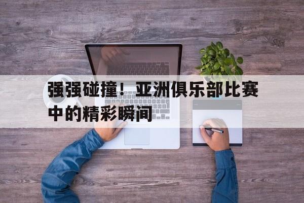 宝威官网-关于强强碰撞！亚洲俱乐部比赛中的精彩瞬间的信息