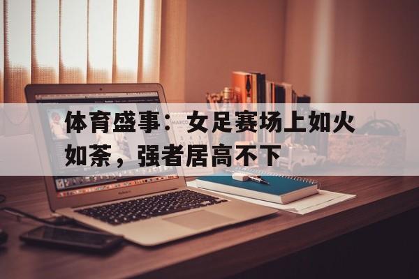 宝威网站-体育盛事：女足赛场上如火如荼，强者居高不下的简单介绍